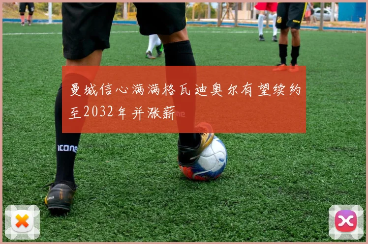 曼城信心满满格瓦迪奥尔有望续约至2032年并涨薪