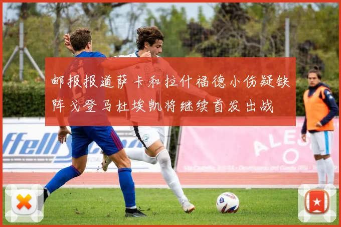 邮报报道萨卡和拉什福德小伤疑缺阵戈登马杜埃凯将继续首发出战