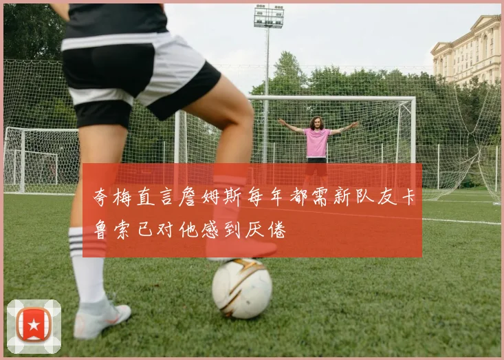 夸梅直言詹姆斯每年都需新队友卡鲁索已对他感到厌倦