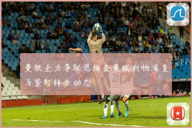 曼联全力争取恩梅查曼城利物浦皇马紧盯转会动态