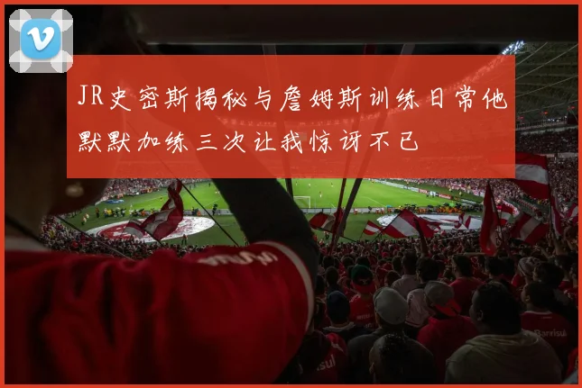 JR史密斯揭秘与詹姆斯训练日常他默默加练三次让我惊讶不已