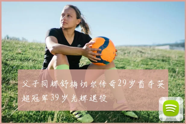 父子同辉舒梅切尔传奇29岁首夺英超冠军39岁光辉退役