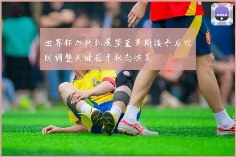 世界杯加纳队展望奎罗斯接手后攻防调整关键在于状态恢复