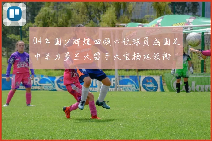 04年国少辉煌回顾六位球员成国足中坚力量王大雷于大宝杨旭领衔